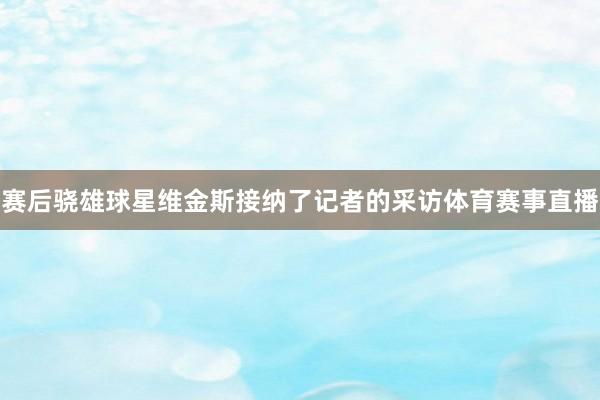 赛后骁雄球星维金斯接纳了记者的采访体育赛事直播