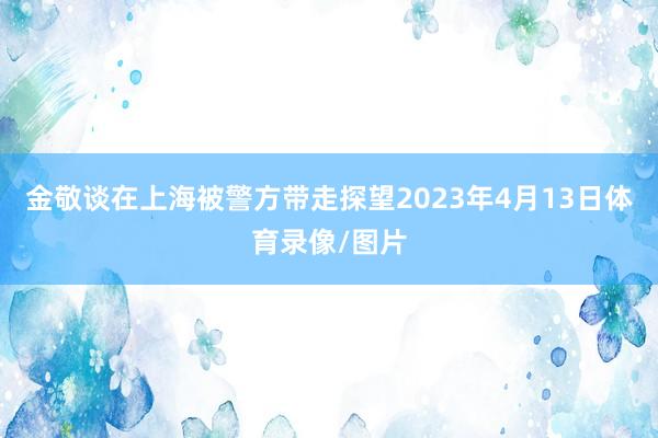 金敬谈在上海被警方带走探望2023年4月13日体育录像/图片