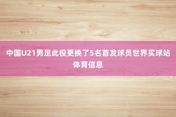 中国U21男足此役更换了5名首发球员世界买球站体育信息