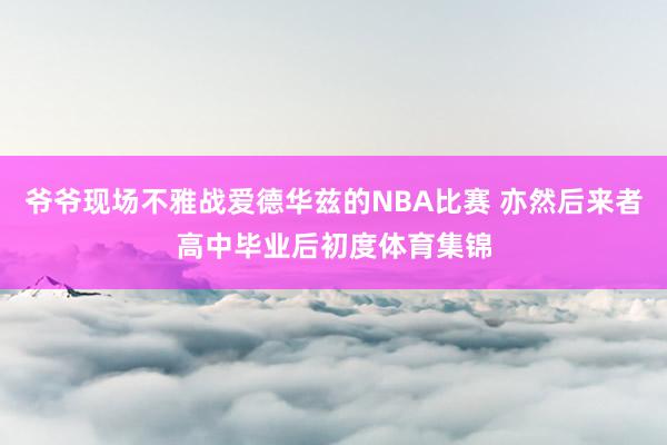 爷爷现场不雅战爱德华兹的NBA比赛 亦然后来者高中毕业后初度