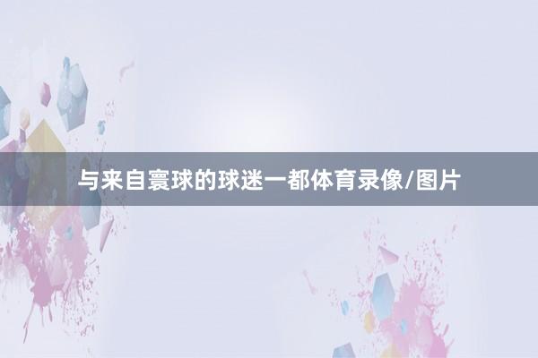 与来自寰球的球迷一都体育录像/图片