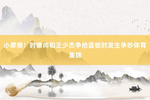 小摩擦！时德帅和王少杰争抢篮板时发生争吵体育集锦