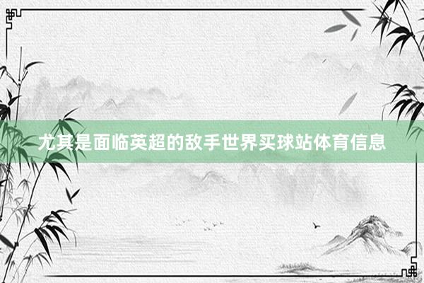 尤其是面临英超的敌手世界买球站体育信息