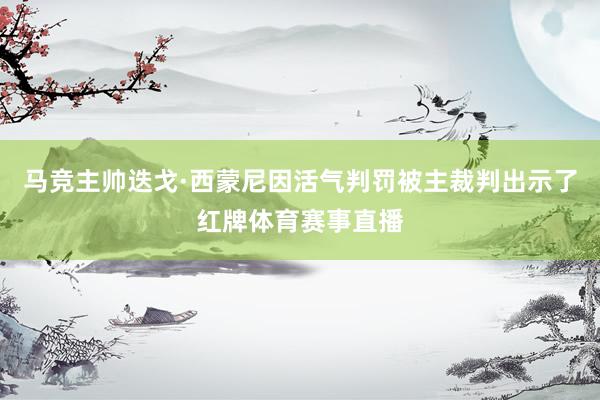 马竞主帅迭戈·西蒙尼因活气判罚被主裁判出示了红牌体育赛事直播