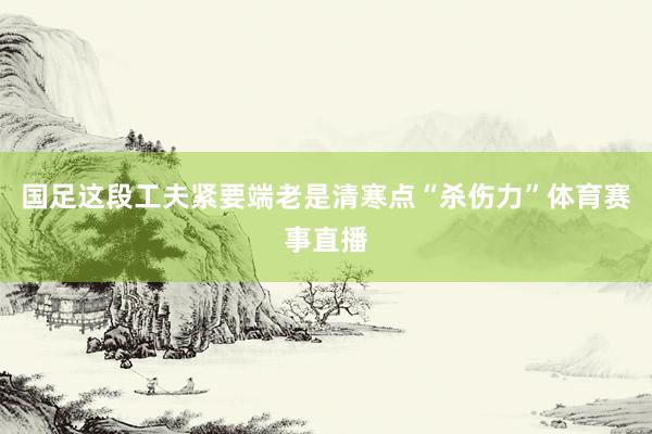 国足这段工夫紧要端老是清寒点“杀伤力”体育赛事直播