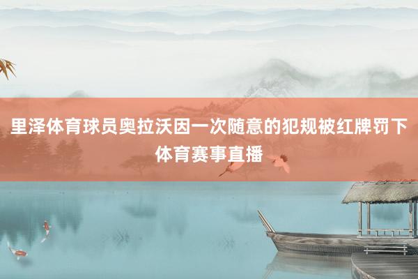里泽体育球员奥拉沃因一次随意的犯规被红牌罚下体育赛事直播