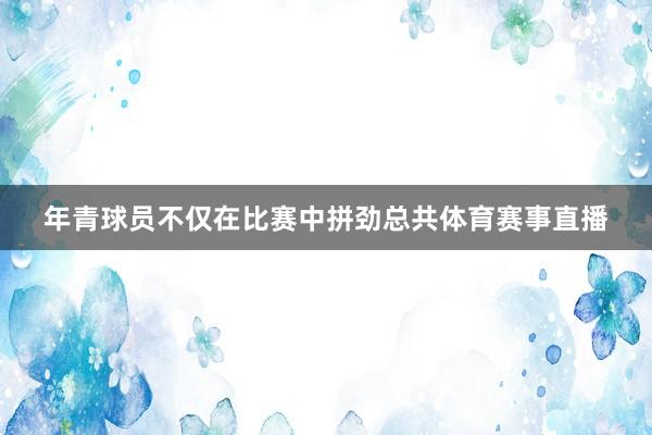 年青球员不仅在比赛中拼劲总共体育赛事直播