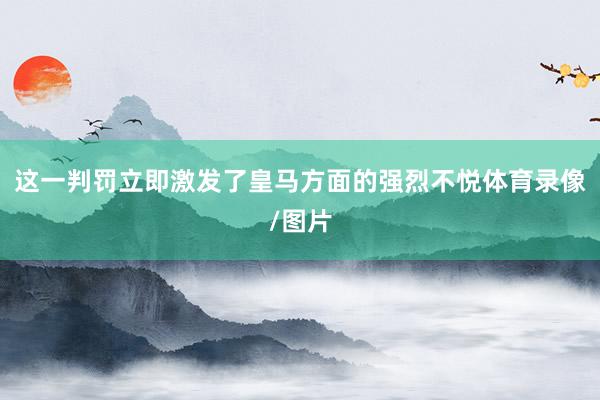这一判罚立即激发了皇马方面的强烈不悦体育录像/图片