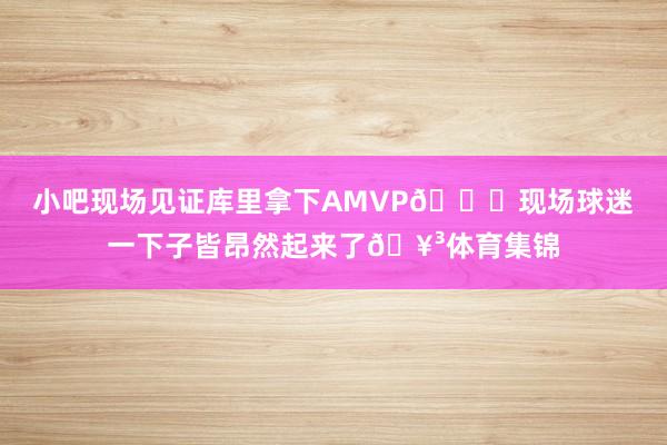 小吧现场见证库里拿下AMVP👏现场球迷一下子皆昂然起来了🥳体