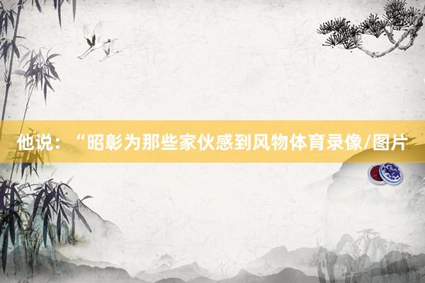 他说：“昭彰为那些家伙感到风物体育录像/图片