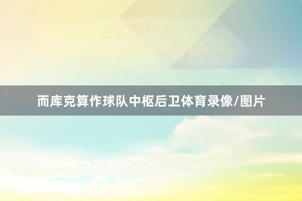 而库克算作球队中枢后卫体育录像/图片