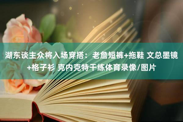 湖东谈主众将入场穿搭：老詹短裤+拖鞋 文总墨镜+格子衫 克内
