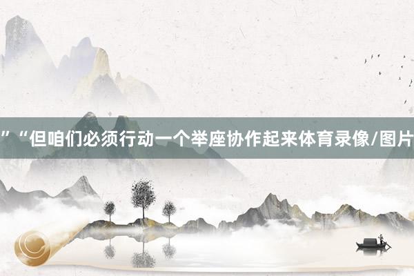 ”“但咱们必须行动一个举座协作起来体育录像/图片