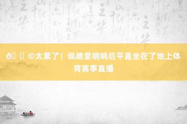 😩太累了！佩德里哨响后平直坐在了地上体育赛事直播