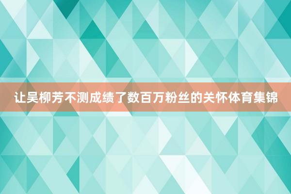 让吴柳芳不测成绩了数百万粉丝的关怀体育集锦