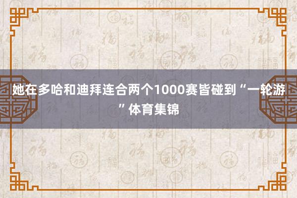 她在多哈和迪拜连合两个1000赛皆碰到“一轮游”体育集锦