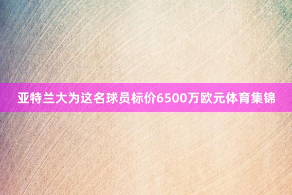亚特兰大为这名球员标价6500万欧元体育集锦