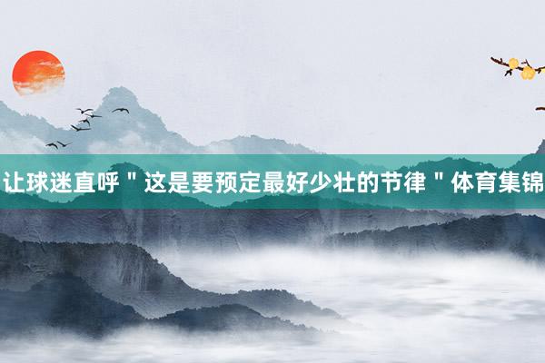 让球迷直呼＂这是要预定最好少壮的节律＂体育集锦