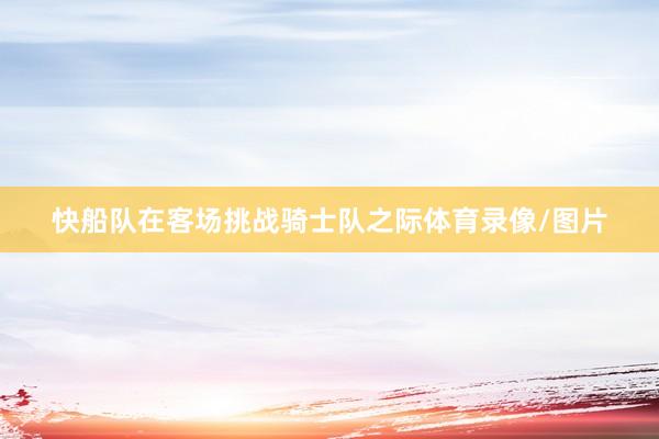 快船队在客场挑战骑士队之际体育录像/图片