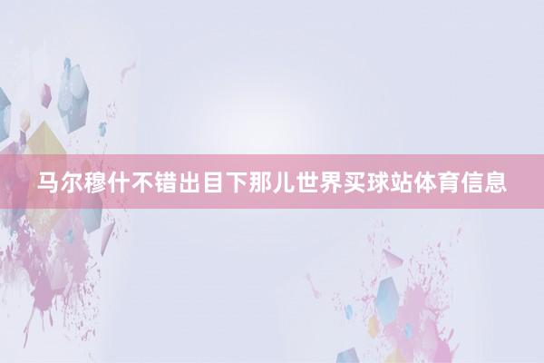 马尔穆什不错出目下那儿世界买球站体育信息