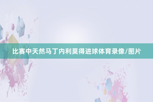 比赛中天然马丁内利莫得进球体育录像/图片