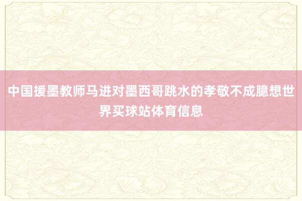 中国援墨教师马进对墨西哥跳水的孝敬不成臆想世界买球站体育信息