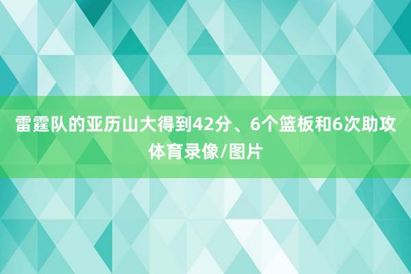 雷霆队的亚历山大得到42分、6个篮板和6次助攻体育录像/图片