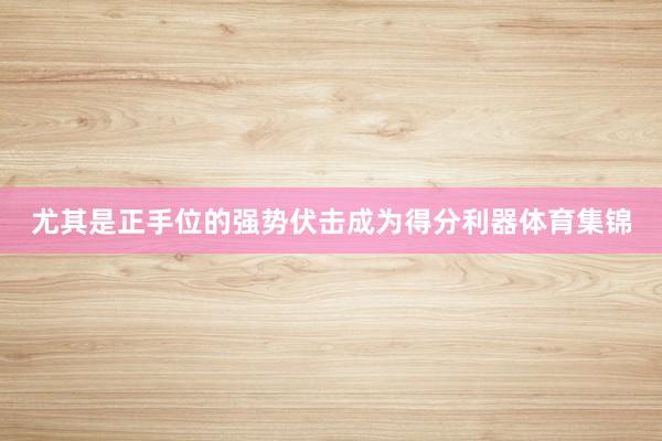 尤其是正手位的强势伏击成为得分利器体育集锦