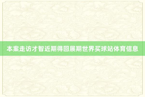 本案走访才智近期得回展期世界买球站体育信息
