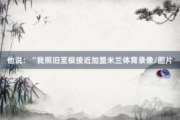 他说：“我照旧至极接近加盟米兰体育录像/图片
