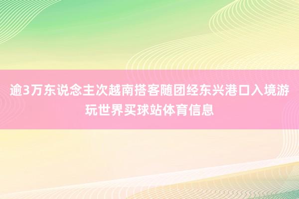 逾3万东说念主次越南搭客随团经东兴港口入境游玩世界买球站体育