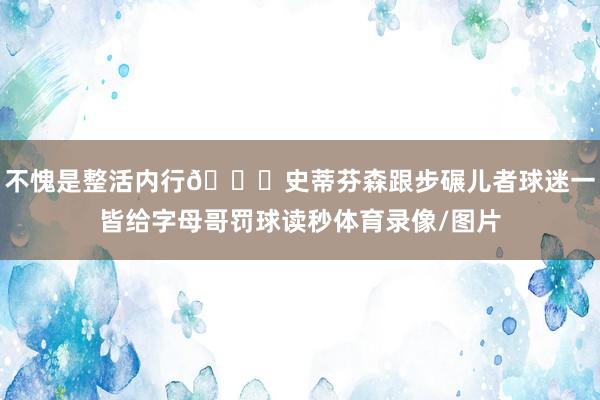 不愧是整活内行😂史蒂芬森跟步碾儿者球迷一皆给字母哥罚球读秒体