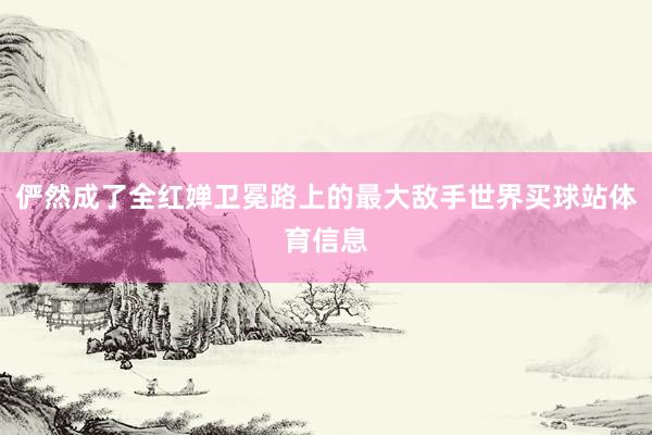 俨然成了全红婵卫冕路上的最大敌手世界买球站体育信息