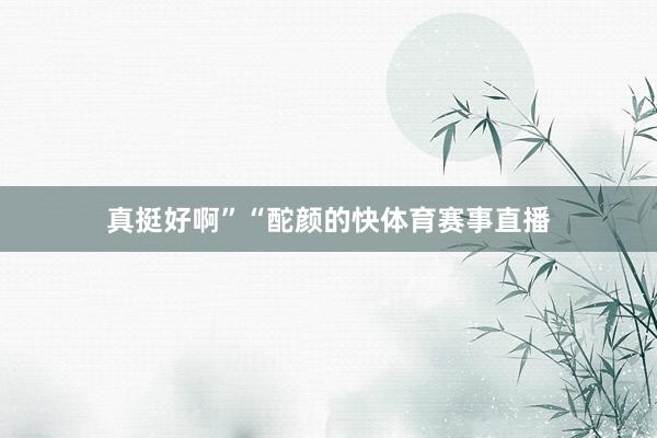 真挺好啊”“酡颜的快体育赛事直播