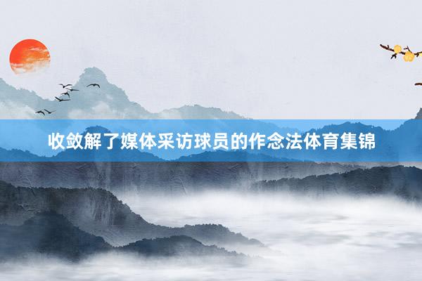 收敛解了媒体采访球员的作念法体育集锦