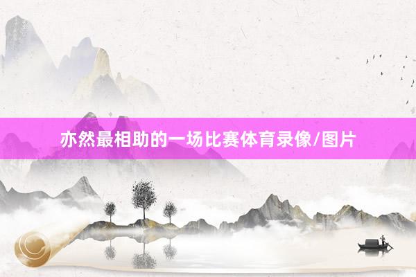 亦然最相助的一场比赛体育录像/图片