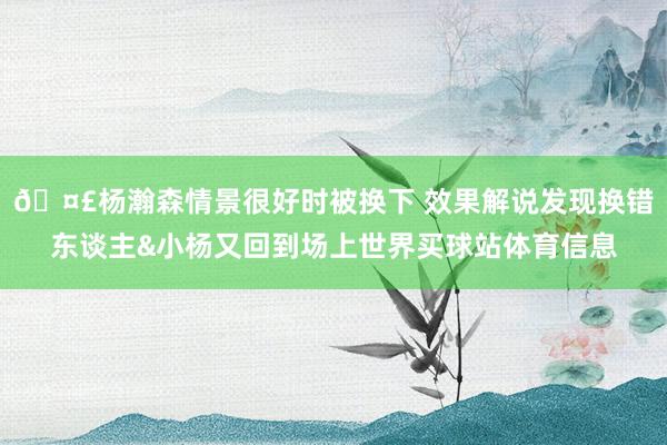🤣杨瀚森情景很好时被换下 效果解说发现换错东谈主&小