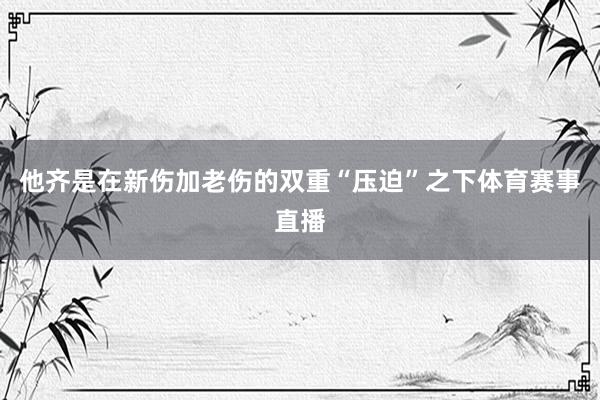 他齐是在新伤加老伤的双重“压迫”之下体育赛事直播