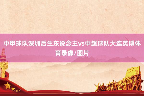 中甲球队深圳后生东说念主vs中超球队大连英博体育录像/图片