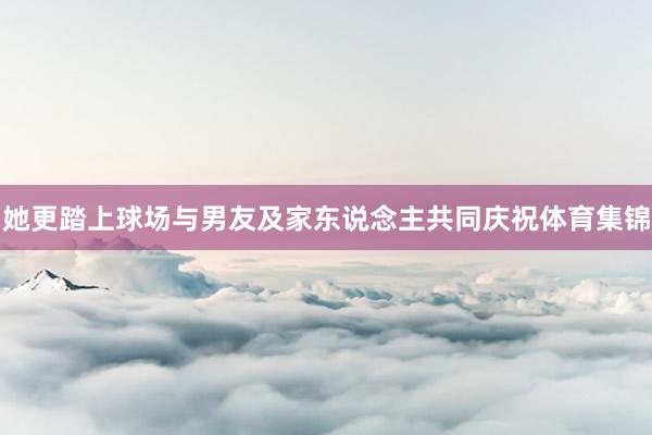 她更踏上球场与男友及家东说念主共同庆祝体育集锦