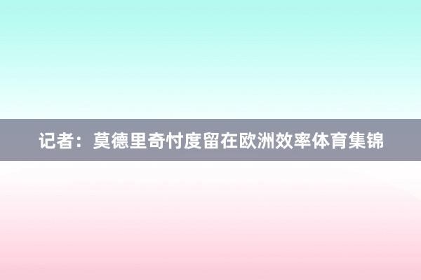 记者：莫德里奇忖度留在欧洲效率体育集锦