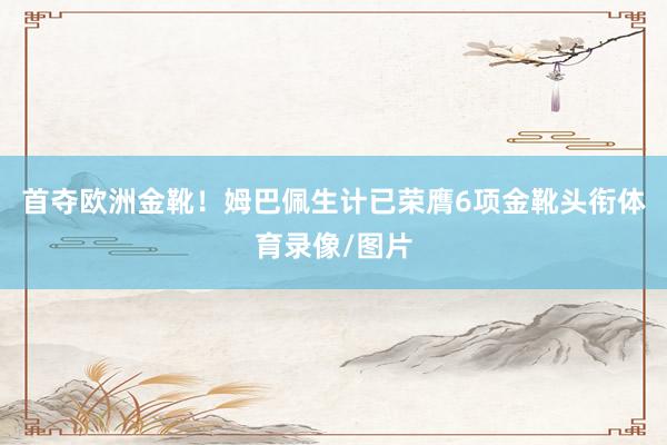 首夺欧洲金靴!姆巴佩生计已荣膺6项金靴头衔体育录像/图片