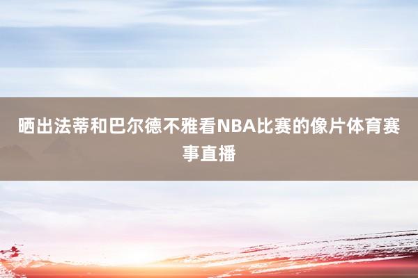 晒出法蒂和巴尔德不雅看NBA比赛的像片体育赛事直播