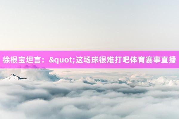 徐根宝坦言："这场球很难打吧体育赛事直播