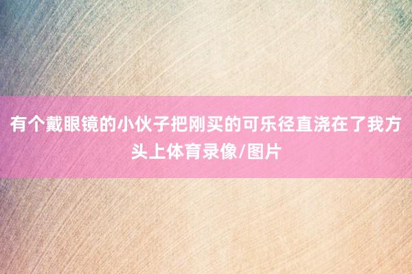 有个戴眼镜的小伙子把刚买的可乐径直浇在了我方头上体育录像/图