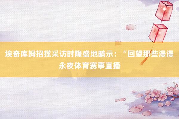 埃奇库姆招揽采访时隆盛地暗示:“回望那些漫漫永夜体育赛事直播