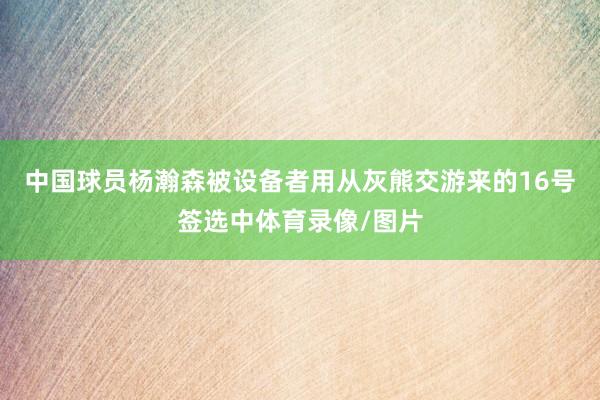 中国球员杨瀚森被设备者用从灰熊交游来的16号签选中体育录像/图片