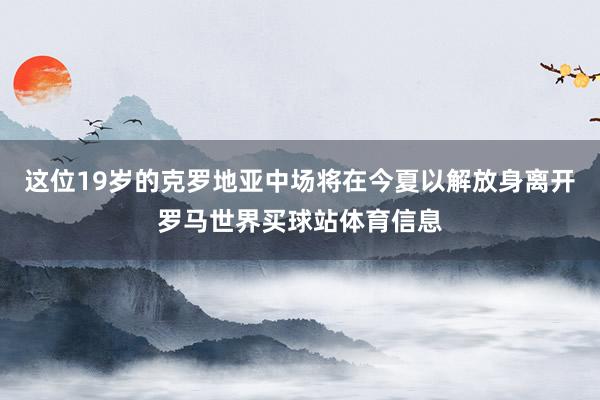 这位19岁的克罗地亚中场将在今夏以解放身离开罗马世界买球站体育信息