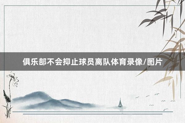 俱乐部不会抑止球员离队体育录像/图片