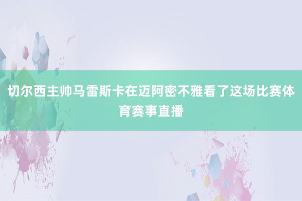 切尔西主帅马雷斯卡在迈阿密不雅看了这场比赛体育赛事直播